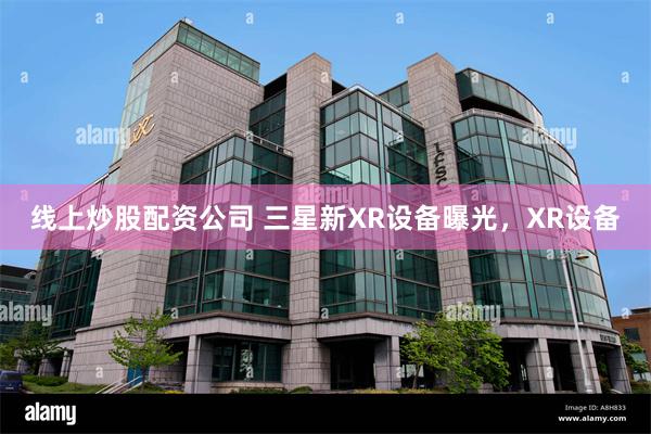 线上炒股配资公司 三星新XR设备曝光，XR设备