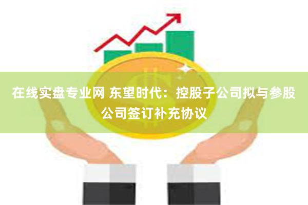 在线实盘专业网 东望时代：控股子公司拟与参股公司签订补充协议