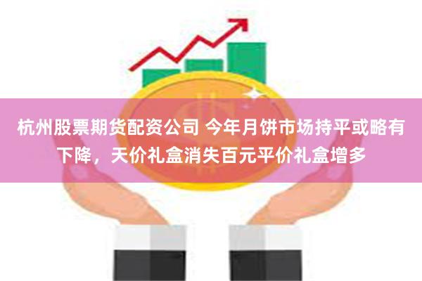 杭州股票期货配资公司 今年月饼市场持平或略有下降，天价礼盒消失百元平价礼盒增多
