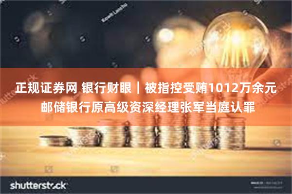 正规证券网 银行财眼｜被指控受贿1012万余元 邮储银行原高级资深经理张军当庭认罪