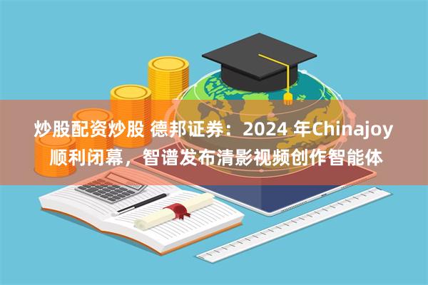 炒股配资炒股 德邦证券：2024 年Chinajoy 顺利闭幕，智谱发布清影视频创作智能体