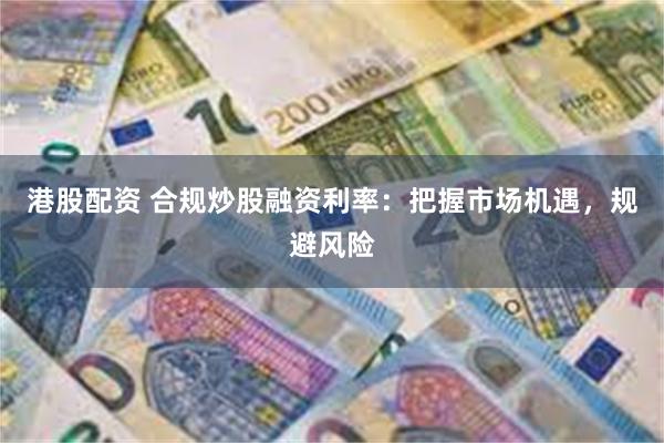 港股配资 合规炒股融资利率：把握市场机遇，规避风险