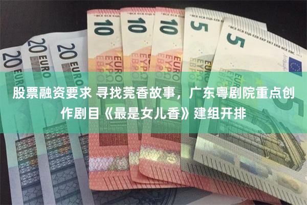股票融资要求 寻找莞香故事，广东粤剧院重点创作剧目《最是女儿香》建组开排