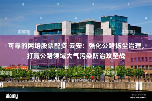 可靠的网络股票配资 云安：强化公路扬尘治理，打赢公路领域大气污染防治攻坚战
