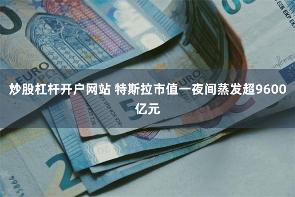 炒股杠杆开户网站 特斯拉市值一夜间蒸发超9600亿元