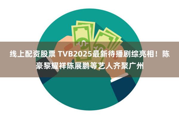线上配资股票 TVB2025最新待播剧综亮相！陈豪黎耀祥陈展鹏等艺人齐聚广州