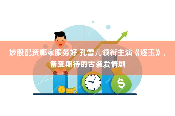 炒股配资哪家服务好 孔雪儿领衔主演《逐玉》，备受期待的古装爱情剧
