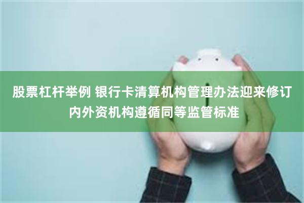 股票杠杆举例 银行卡清算机构管理办法迎来修订 内外资机构遵循同等监管标准