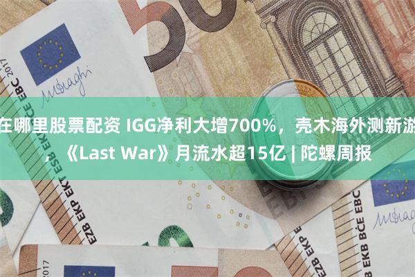 在哪里股票配资 IGG净利大增700%，壳木海外测新游，《Last War》月流水超15亿 | 陀螺周报