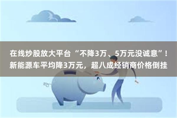 在线炒股放大平台 “不降3万、5万元没诚意”！新能源车平均降3万元，超八成经销商价格倒挂