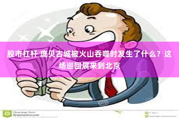 股市杠杆 庞贝古城被火山吞噬时发生了什么？这场巡回展来到北京