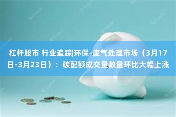 杠杆股市 行业追踪|环保-废气处理市场（3月17日-3月23日）：碳配额成交量数量环比大幅上涨