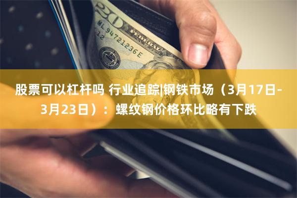 股票可以杠杆吗 行业追踪|钢铁市场（3月17日-3月23日）：螺纹钢价格环比略有下跌