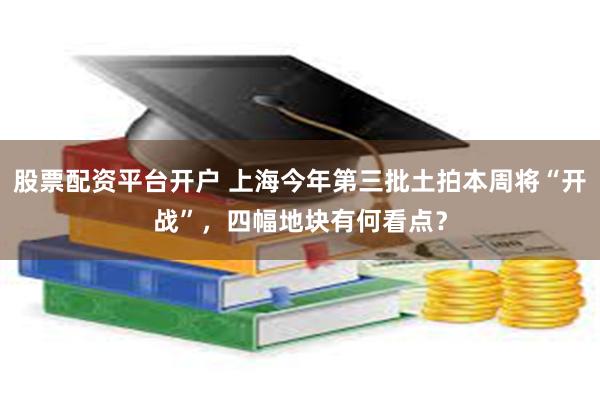 股票配资平台开户 上海今年第三批土拍本周将“开战”，四幅地块有何看点？
