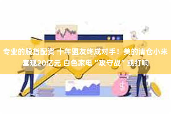 专业的股指配资 十年盟友终成对手！美的清仓小米套现20亿元 白色家电“攻守战”或打响