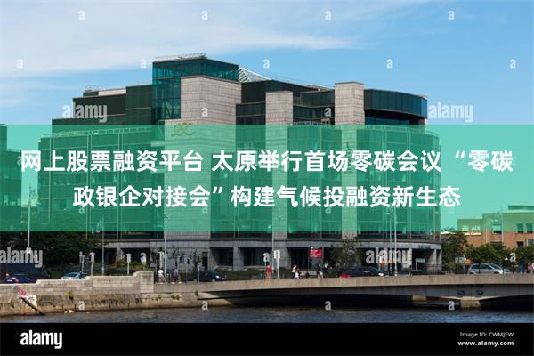 网上股票融资平台 太原举行首场零碳会议 “零碳政银企对接会”构建气候投融资新生态