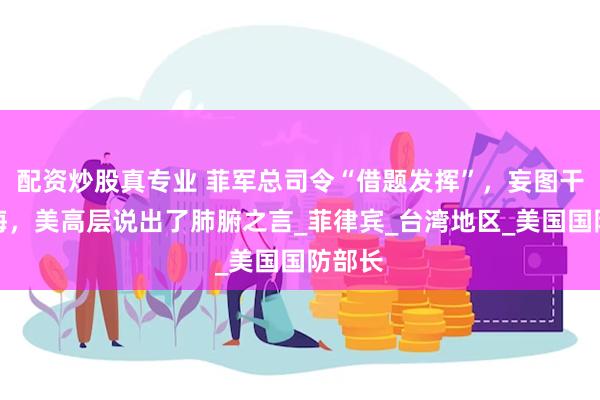 配资炒股真专业 菲军总司令“借题发挥”，妄图干涉台海，美高层说出了肺腑之言_菲律宾_台湾地区_美国国防部长