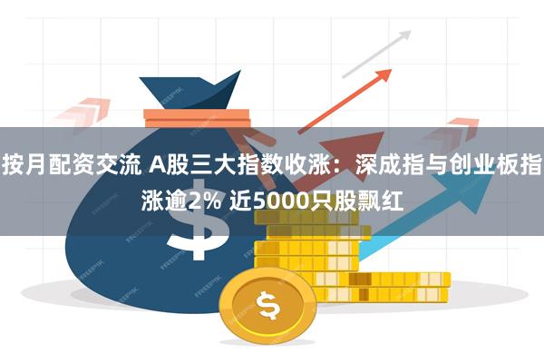 按月配资交流 A股三大指数收涨：深成指与创业板指涨逾2% 近5000只股飘红