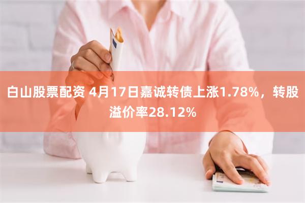 白山股票配资 4月17日嘉诚转债上涨1.78%，转股溢价率28.12%