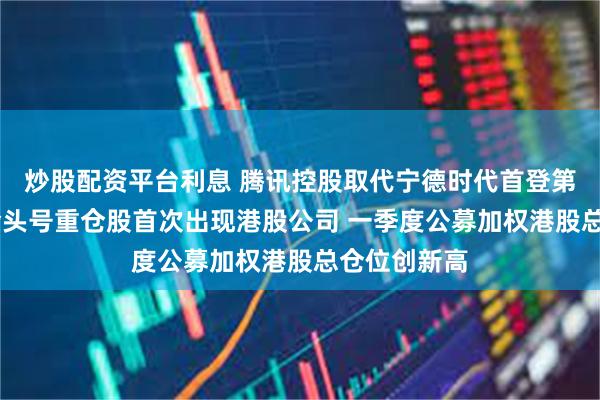 炒股配资平台利息 腾讯控股取代宁德时代首登第一 公募基金头号重仓股首次出现港股公司 一季度公募加权港股总仓位创新高