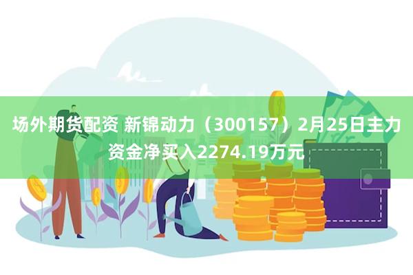 场外期货配资 新锦动力（300157）2月25日主力资金净买入2274.19万元