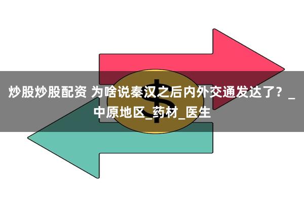 炒股炒股配资 为啥说秦汉之后内外交通发达了？_中原地区_药材_医生