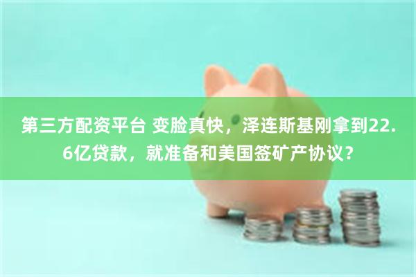 第三方配资平台 变脸真快，泽连斯基刚拿到22.6亿贷款，就准备和美国签矿产协议？