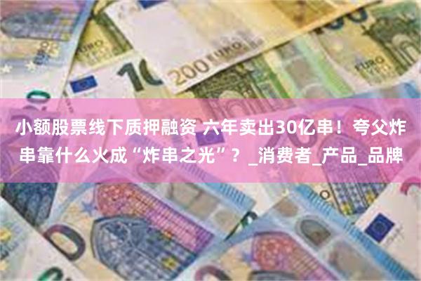 小额股票线下质押融资 六年卖出30亿串！夸父炸串靠什么火成“炸串之光”？_消费者_产品_品牌