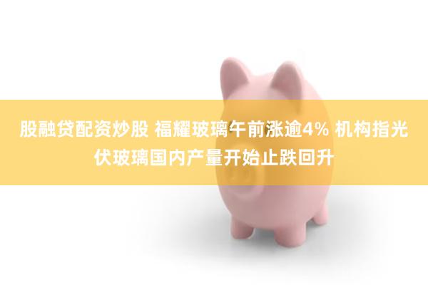 股融贷配资炒股 福耀玻璃午前涨逾4% 机构指光伏玻璃国内产量开始止跌回升