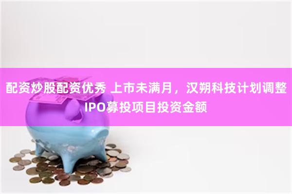 配资炒股配资优秀 上市未满月，汉朔科技计划调整IPO募投项目投资金额