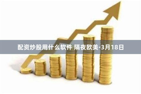 配资炒股用什么软件 隔夜欧美·3月18日