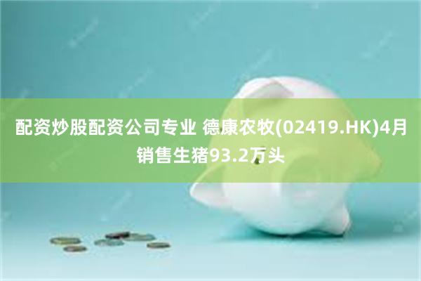 配资炒股配资公司专业 德康农牧(02419.HK)4月销售生猪93.2万头