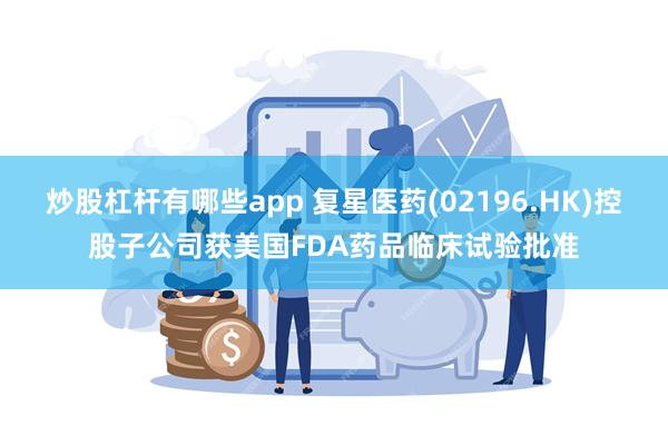 炒股杠杆有哪些app 复星医药(02196.HK)控股子公司获美国FDA药品临床试验批准