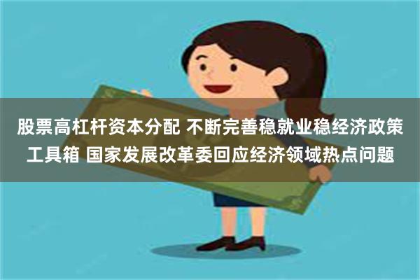 股票高杠杆资本分配 不断完善稳就业稳经济政策工具箱 国家发展改革委回应经济领域热点问题