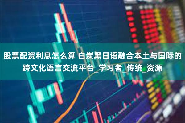 股票配资利息怎么算 白炭黑日语融合本土与国际的跨文化语言交流平台_学习者_传统_资源