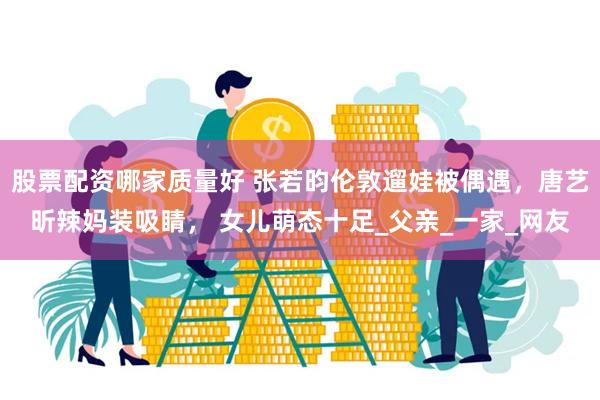 股票配资哪家质量好 张若昀伦敦遛娃被偶遇，唐艺昕辣妈装吸睛， 女儿萌态十足_父亲_一家_网友