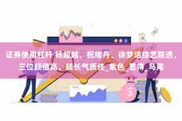 证券使用杠杆 杨超越、祝绪丹、徐梦洁综艺路透，三位颜值高、腿长气质佳_紫色_显得_马尾