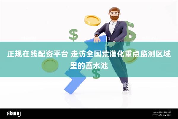 正规在线配资平台 走访全国荒漠化重点监测区域里的蓄水池