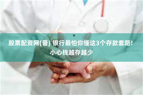 股票配资网(晋) 银行最怕你懂这3个存款套路! 小心钱越存越少