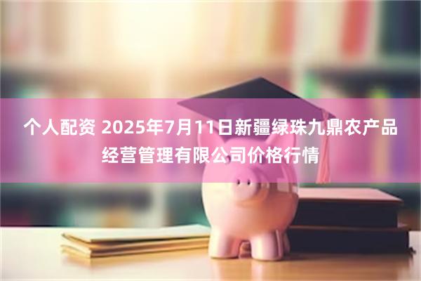 个人配资 2025年7月11日新疆绿珠九鼎农产品经营管理有限公司价格行情