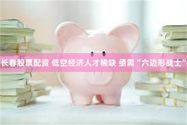 长春股票配资 低空经济人才稀缺 亟需“六边形战士”