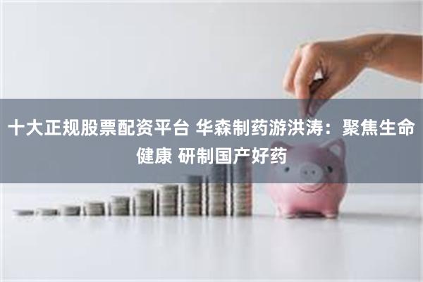 十大正规股票配资平台 华森制药游洪涛：聚焦生命健康 研制国产好药