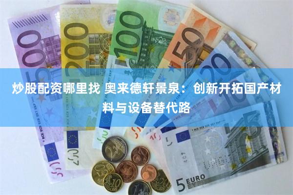 炒股配资哪里找 奥来德轩景泉：创新开拓国产材料与设备替代路