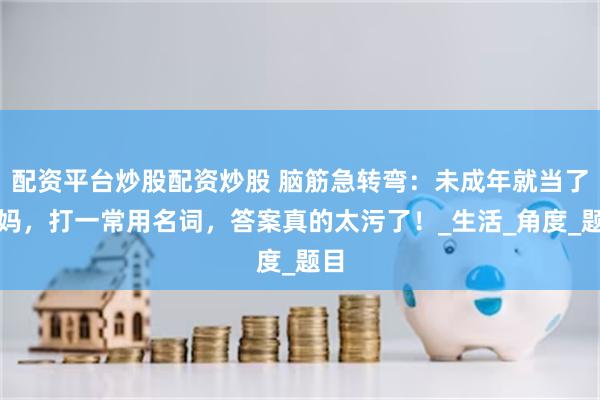 配资平台炒股配资炒股 脑筋急转弯：未成年就当了妈妈，打一常用名词，答案真的太污了！_生活_角度_题目