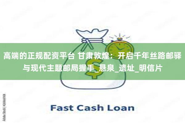 高端的正规配资平台 甘肃敦煌：开启千年丝路邮驿与现代主题邮局握手_悬泉_遗址_明信片