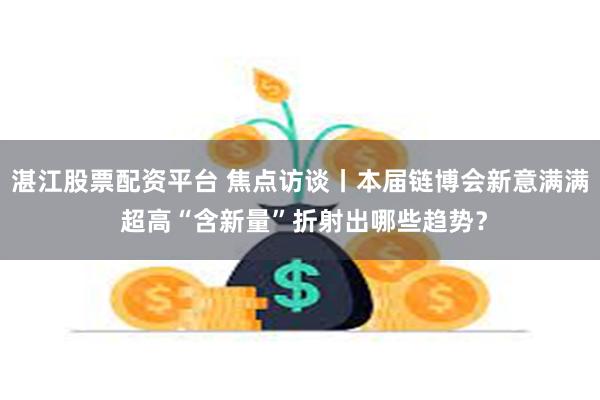湛江股票配资平台 焦点访谈丨本届链博会新意满满 超高“含新量”折射出哪些趋势？