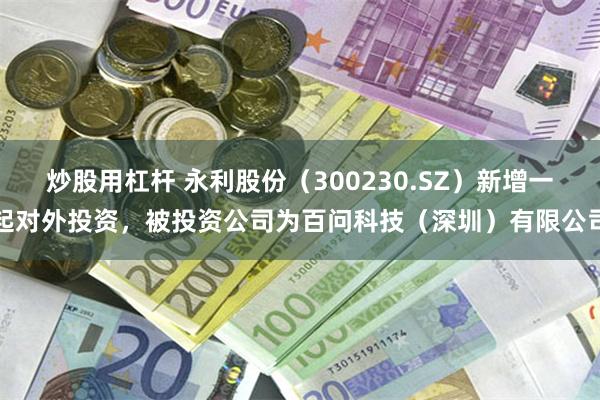 炒股用杠杆 永利股份（300230.SZ）新增一起对外投资，被投资公司为百问科技（深圳）有限公司