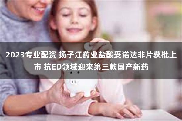 2023专业配资 扬子江药业盐酸妥诺达非片获批上市 抗ED领域迎来第三款国产新药
