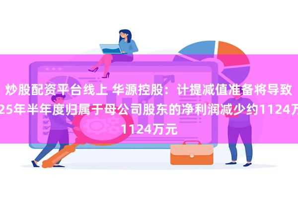 炒股配资平台线上 华源控股：计提减值准备将导致2025年半年度归属于母公司股东的净利润减少约1124万元