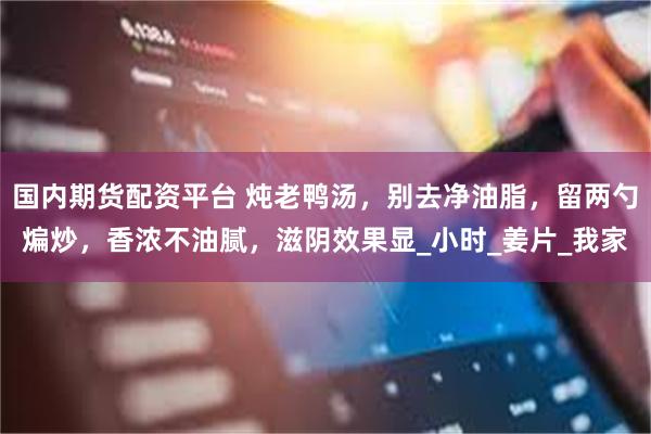国内期货配资平台 炖老鸭汤，别去净油脂，留两勺煸炒，香浓不油腻，滋阴效果显_小时_姜片_我家
